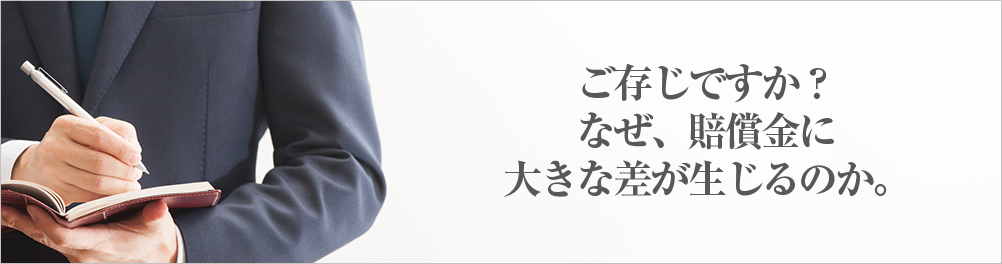 ご存じですか？ なぜ、賠償金に 大きな差が生じるのか。