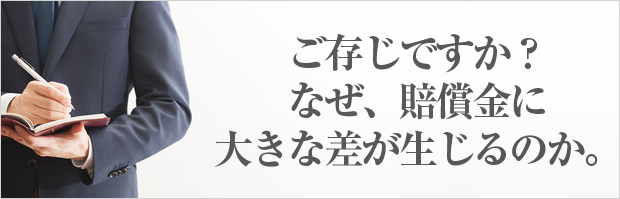 ご存じですか？ なぜ、賠償金に 大きな差が生じるのか。